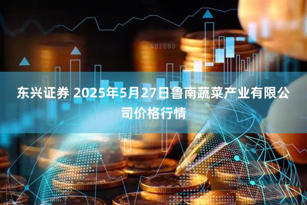 东兴证券 2025年5月27日鲁南蔬菜产业有限公司价格行情