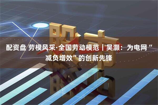 配资盘 劳模风采·全国劳动模范｜吴灏：为电网“减负增效”的创新先锋