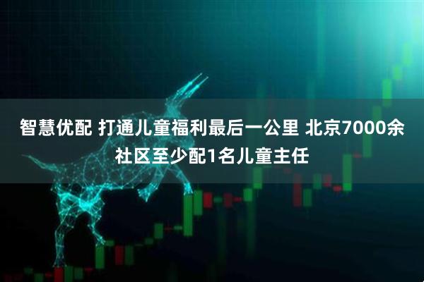 智慧优配 打通儿童福利最后一公里 北京7000余社区至少配1名儿童主任