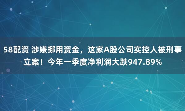 58配资 涉嫌挪用资金，这家A股公司实控人被刑事立案！今年一季度净利润大跌947.89%