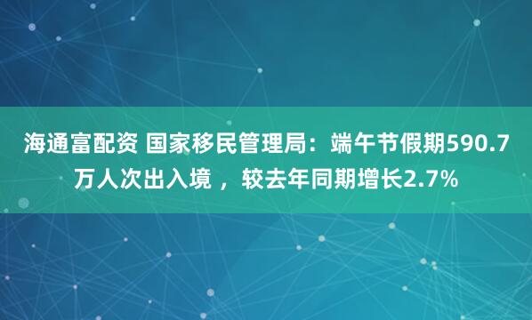 海通富配资 国家移民管理局：端午节假期590.7万人次出入境 ，较去年同期增长2.7%