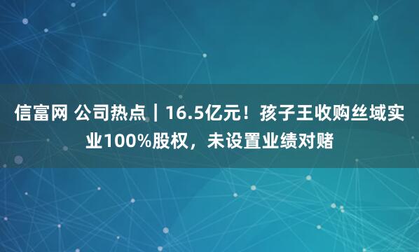 信富网 公司热点｜16.5亿元！孩子王收购丝域实业100%股权，未设置业绩对赌
