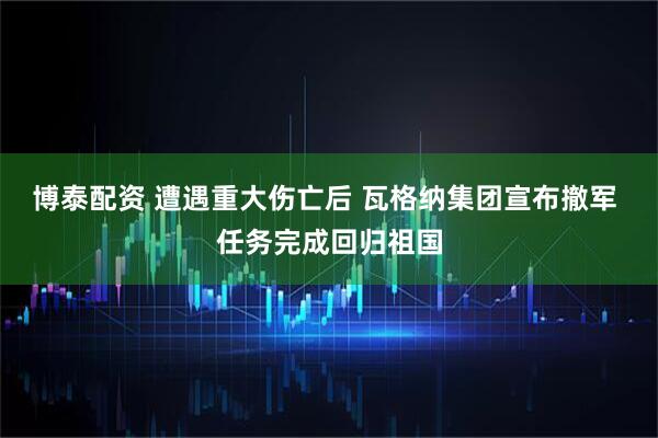 博泰配资 遭遇重大伤亡后 瓦格纳集团宣布撤军 任务完成回归祖国