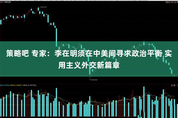 策略吧 专家：李在明须在中美间寻求政治平衡 实用主义外交新篇章
