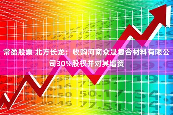 常盈股票 北方长龙：收购河南众晟复合材料有限公司30%股权并对其增资