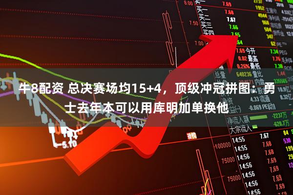 牛8配资 总决赛场均15+4，顶级冲冠拼图：勇士去年本可以用库明加单换他