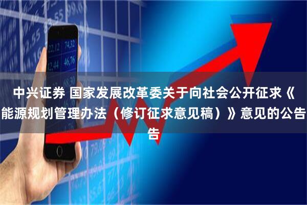 中兴证券 国家发展改革委关于向社会公开征求《能源规划管理办法（修订征求意见稿）》意见的公告