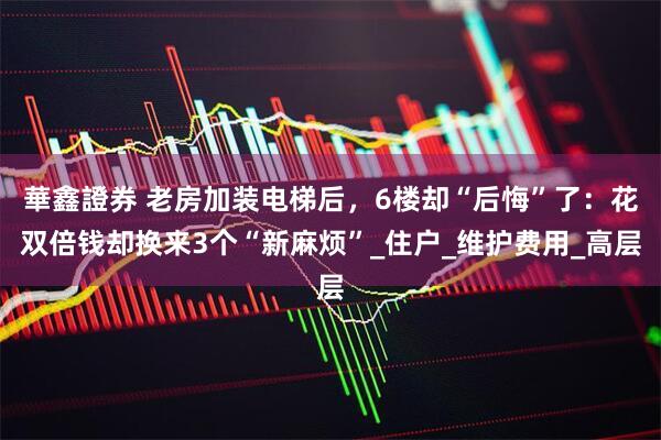 華鑫證券 老房加装电梯后，6楼却“后悔”了：花双倍钱却换来3个“新麻烦”_住户_维护费用_高层