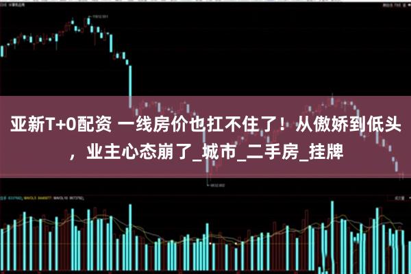 亚新T+0配资 一线房价也扛不住了！从傲娇到低头，业主心态崩了_城市_二手房_挂牌
