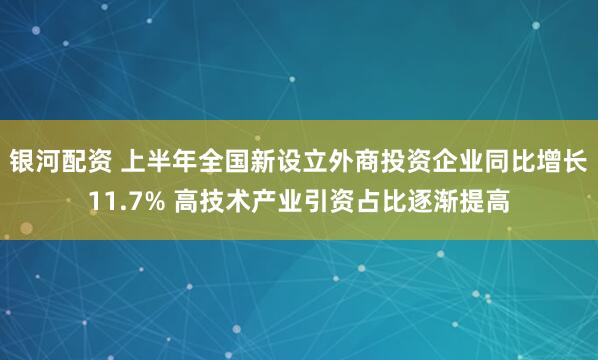 银河配资 上半年全国新设立外商投资企业同比增长11.7% 高技术产业引资占比逐渐提高