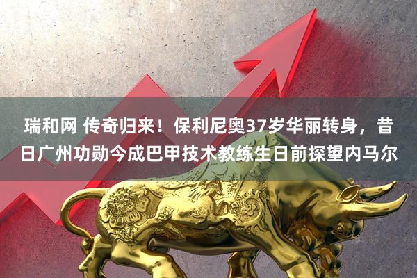 瑞和网 传奇归来！保利尼奥37岁华丽转身，昔日广州功勋今成巴甲技术教练生日前探望内马尔