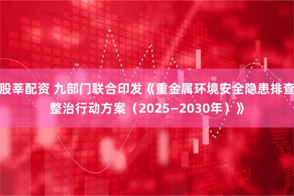 股莘配资 九部门联合印发《重金属环境安全隐患排查整治行动方案（2025—2030年）》
