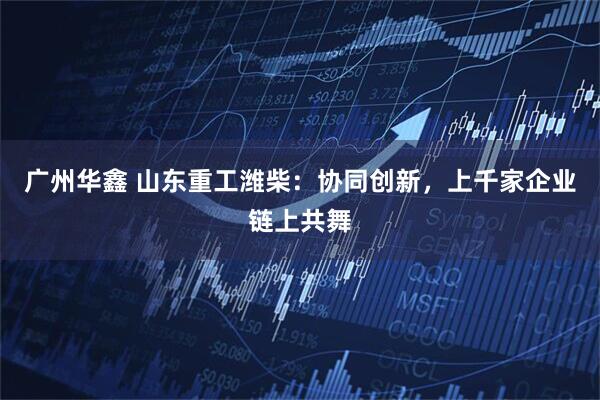广州华鑫 山东重工潍柴：协同创新，上千家企业链上共舞