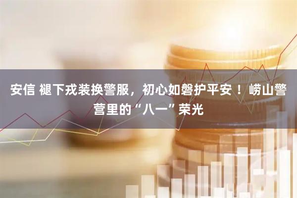 安信 褪下戎装换警服，初心如磐护平安 ！崂山警营里的“八一”荣光