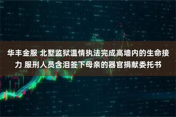 华丰金服 北墅监狱温情执法完成高墙内的生命接力 服刑人员含泪签下母亲的器官捐献委托书