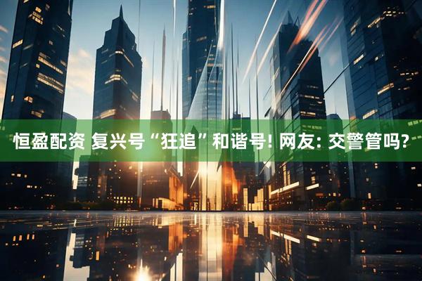 恒盈配资 复兴号“狂追”和谐号! 网友: 交警管吗?