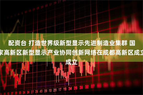 配资台 打造世界级新型显示先进制造业集群 国家高新区新型显示产业协同创新网络在成都高新区成立