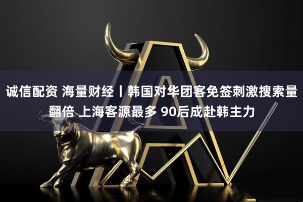 诚信配资 海量财经丨韩国对华团客免签刺激搜索量翻倍 上海客源最多 90后成赴韩主力