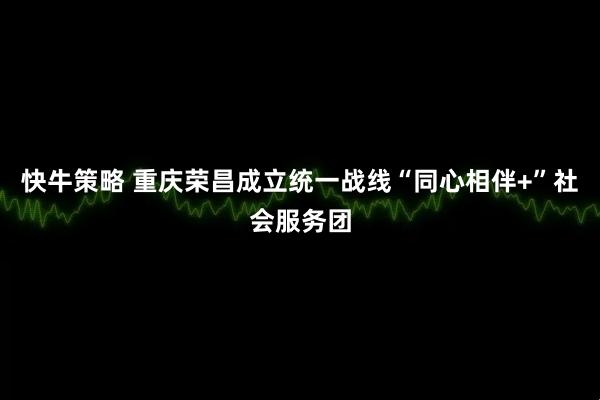 快牛策略 重庆荣昌成立统一战线“同心相伴+”社会服务团