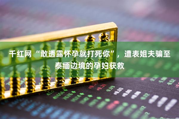 千红网 “敢透露怀孕就打死你”，遭表姐夫骗至泰缅边境的孕妇获救