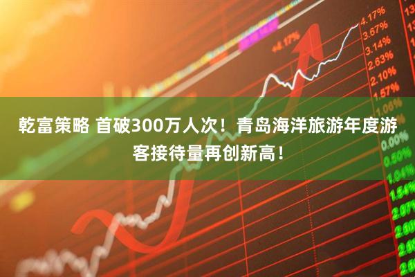 乾富策略 首破300万人次！青岛海洋旅游年度游客接待量再创新高！