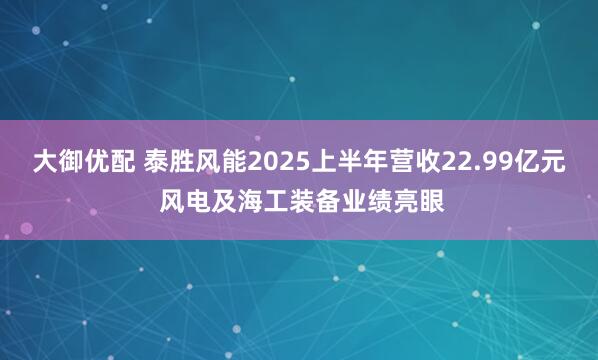 大御优配 泰胜风能2025上半年营收22.99亿元 风电及海工装备业绩亮眼