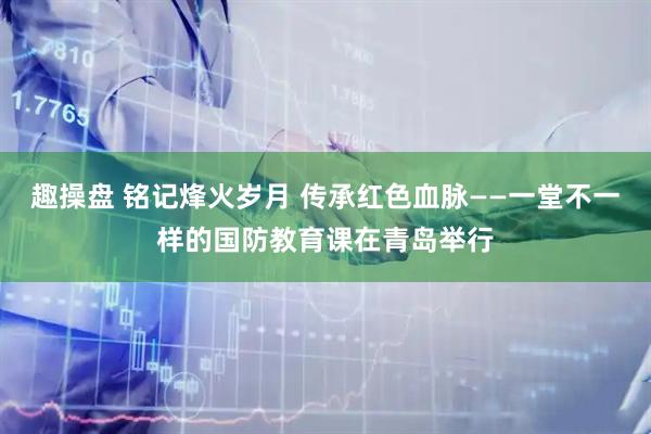 趣操盘 铭记烽火岁月 传承红色血脉——一堂不一样的国防教育课在青岛举行