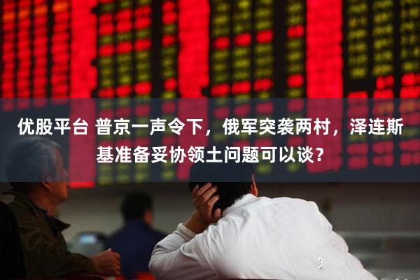 优股平台 普京一声令下，俄军突袭两村，泽连斯基准备妥协领土问题可以谈？