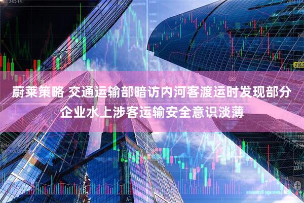 蔚莱策略 交通运输部暗访内河客渡运时发现部分企业水上涉客运输安全意识淡薄