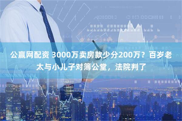 公赢网配资 3000万卖房款少分200万？百岁老太与小儿子对簿公堂，法院判了