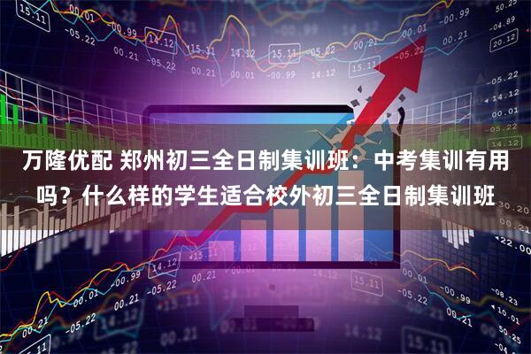 万隆优配 郑州初三全日制集训班：中考集训有用吗？什么样的学生适合校外初三全日制集训班