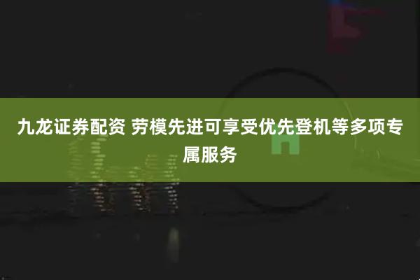 九龙证券配资 劳模先进可享受优先登机等多项专属服务