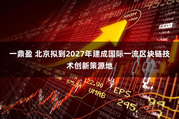 一鼎盈 北京拟到2027年建成国际一流区块链技术创新策源地