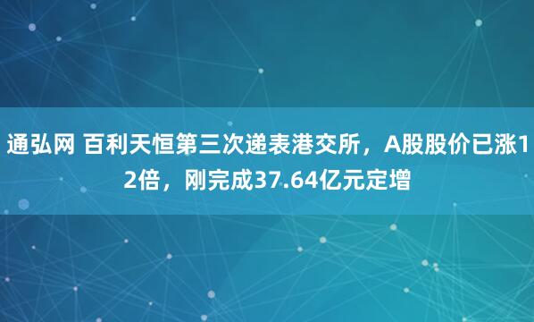通弘网 百利天恒第三次递表港交所，A股股价已涨12倍，刚完成37.64亿元定增