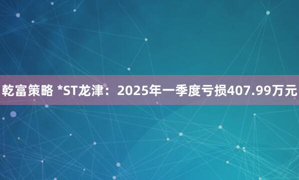 乾富策略 *ST龙津：2025年一季度亏损407.99万元
