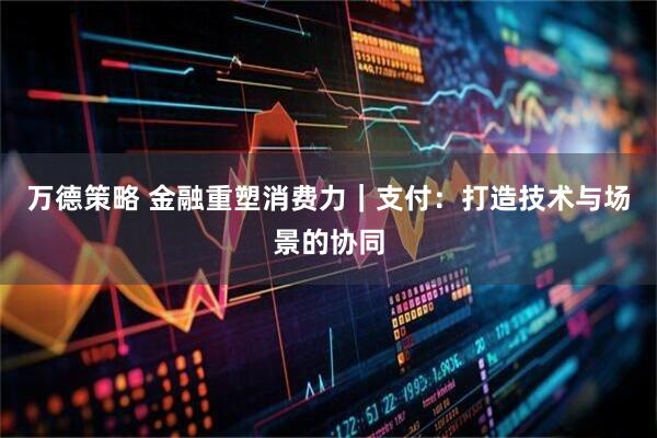 万德策略 金融重塑消费力｜支付：打造技术与场景的协同