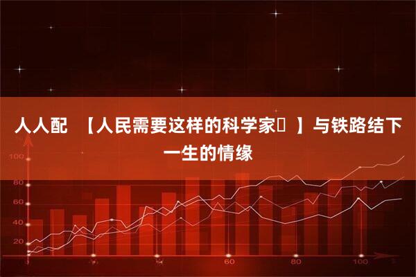 人人配 【人民需要这样的科学家㉒】与铁路结下一生的情缘