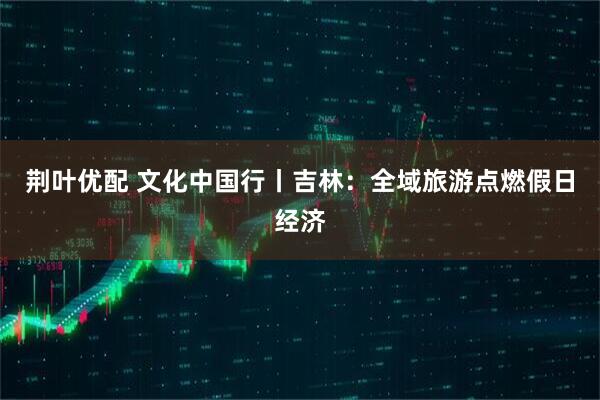 荆叶优配 文化中国行丨吉林：全域旅游点燃假日经济
