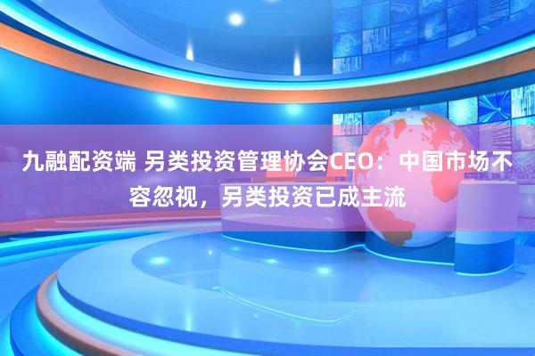 九融配资端 另类投资管理协会CEO：中国市场不容忽视，另类投资已成主流
