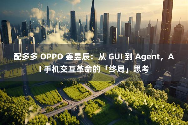 配多多 OPPO 姜昱辰：从 GUI 到 Agent，AI 手机交互革命的「终局」思考