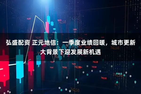 弘盛配资 正元地信：一季度业绩回暖，城市更新大背景下迎发展新机遇