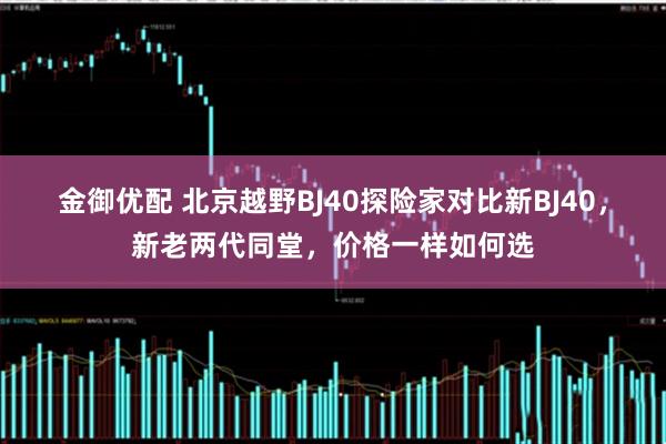 金御优配 北京越野BJ40探险家对比新BJ40，新老两代同堂，价格一样如何选