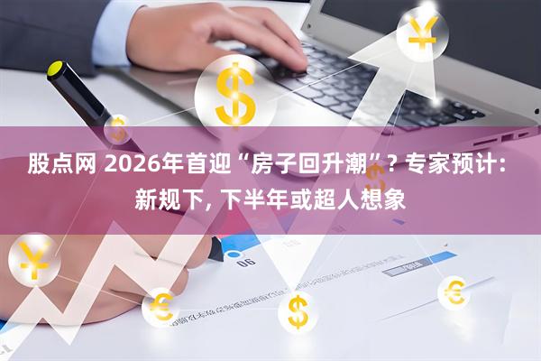 股点网 2026年首迎“房子回升潮”? 专家预计: 新规下, 下半年或超人想象