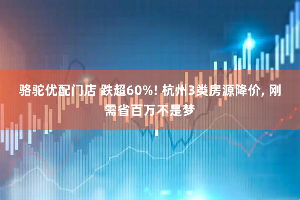 骆驼优配门店 跌超60%! 杭州3类房源降价, 刚需省百万不是梦