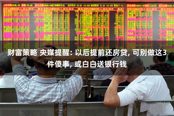 财富策略 央媒提醒: 以后提前还房贷, 可别做这3件傻事, 或白白送银行钱