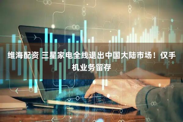 维海配资 三星家电全线退出中国大陆市场！仅手机业务留存