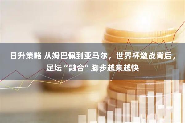 日升策略 从姆巴佩到亚马尔，世界杯激战背后，足坛“融合”脚步越来越快
