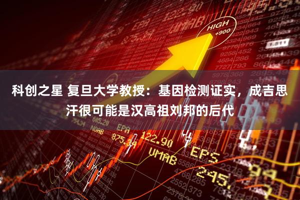 科创之星 复旦大学教授：基因检测证实，成吉思汗很可能是汉高祖刘邦的后代